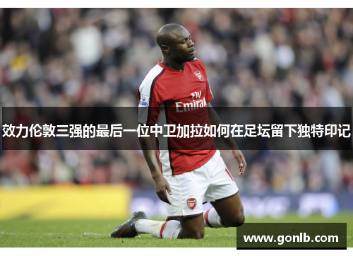 效力伦敦三强的最后一位中卫加拉如何在足坛留下独特印记
