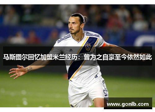 马斯图尔回忆加盟米兰经历：曾为之自豪至今依然如此